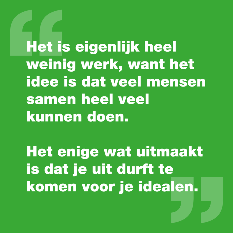 Quote: "Het is eigenlijk heel weinig werk, want het idee is dat veel mensen samen heel veel kunnen doen. Het enige wat uitmaakt is dat je uit durft te komen voor je idealen."