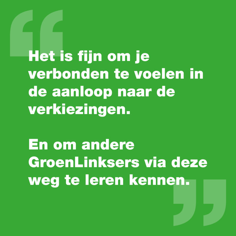 Quote: "Het is fijn om je verbonden te voelen in de aanloop naar de verkiezingen. En om andere GroenLinksers via deze weg te leren kennen."